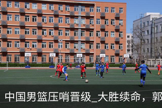 中国男篮压哨晋级 大胜续命，郭士强不会下课 但挑战才刚刚开始！