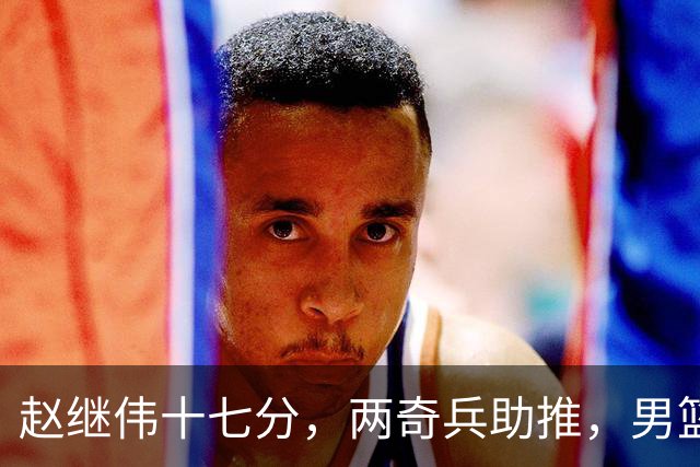 赵继伟十七分，两奇兵助推，男篮生死战不掉链，庞峥麟终成即战力