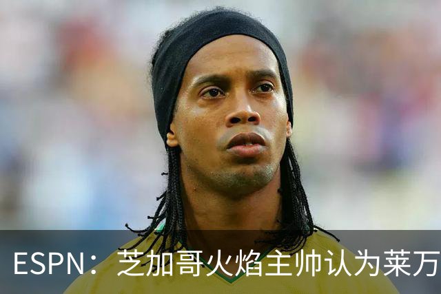 ESPN：芝加哥火焰主帅认为莱万竞技水平可与梅西相比，正敲定合同