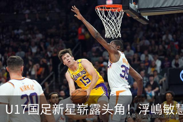 U17国足新星崭露头角！浮嶋敏慧眼识珠，首秀破门助力大胜！